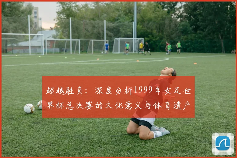 超越胜负：深度分析1999年女足世界杯总决赛的文化意义与体育遗产