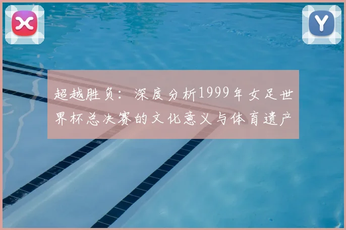 超越胜负：深度分析1999年女足世界杯总决赛的文化意义与体育遗产