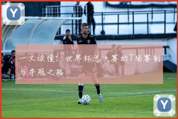 一文读懂:世界杯总决赛的T场赛制与夺冠之路