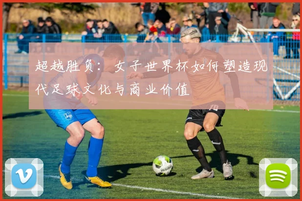 超越胜负：女子世界杯如何塑造现代足球文化与商业价值