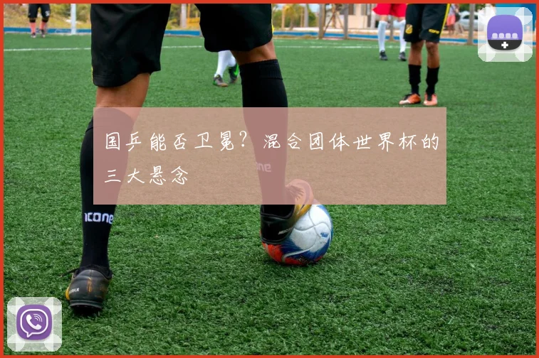 国乒能否卫冕？混合团体世界杯的三大悬念