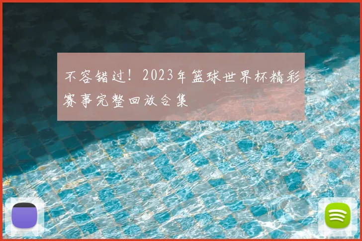 不容错过!2023年篮球世界杯精彩赛事完整回放合集