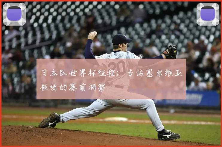 日本队世界杯征程：专访塞尔维亚教练的赛前洞察
