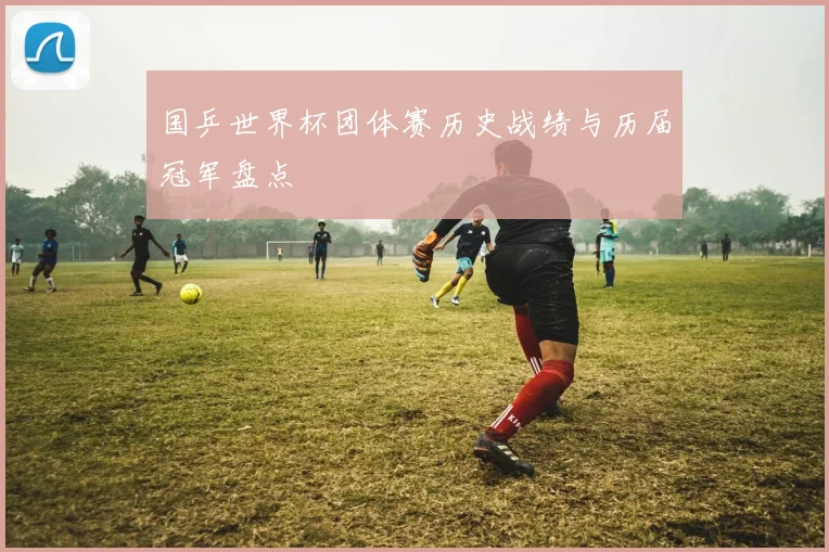国乒世界杯团体赛历史战绩与历届冠军盘点