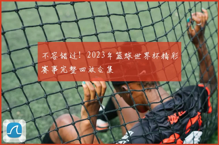 不容错过！2023年篮球世界杯精彩赛事完整回放合集